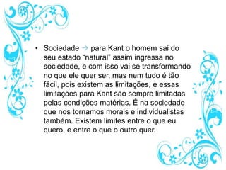 • Sociedade  para Kant o homem sai do
seu estado “natural” assim ingressa no
sociedade, e com isso vai se transformando
no que ele quer ser, mas nem tudo é tão
fácil, pois existem as limitações, e essas
limitações para Kant são sempre limitadas
pelas condições matérias. É na sociedade
que nos tornamos morais e individualistas
também. Existem limites entre o que eu
quero, e entre o que o outro quer.
 