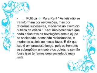 • Política  Para Kant “ As leis não se
transformam por revoluções, mas por
reformas sucessivas, mediante ao exercício
público da crítica.” Kant não acreditava que
nada adiantava as revoluções sem a ajuda
da sociedade, pensando raciocinando, e
mudando as leis ao nosso favor. E diz que
isso é um processo longo, pois os homens
se sobrepõem um sobre os outros, e se não
fosse isso teríamos uma sociedade mais
justa!
 