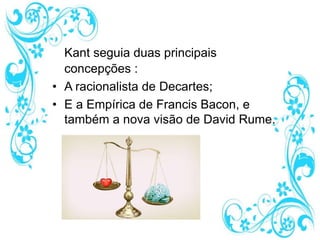 Kant seguia duas principais
concepções :
• A racionalista de Decartes;
• E a Empírica de Francis Bacon, e
também a nova visão de David Rume.
 