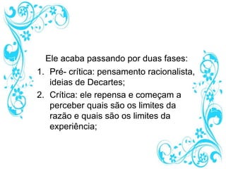 Ele acaba passando por duas fases:
1. Pré- crítica: pensamento racionalista,
ideias de Decartes;
2. Crítica: ele repensa e começam a
perceber quais são os limites da
razão e quais são os limites da
experiência;
 