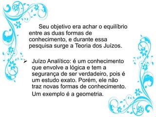 Seu objetivo era achar o equilíbrio
entre as duas formas de
conhecimento, e durante essa
pesquisa surge a Teoria dos Juízos.
 Juízo Analítico: é um conhecimento
que envolve a lógica e tem a
segurança de ser verdadeiro, pois é
um estudo exato. Porém, ele não
traz novas formas de conhecimento.
Um exemplo é a geometria.
 