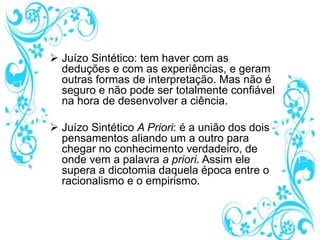  Juízo Sintético: tem haver com as
deduções e com as experiências, e geram
outras formas de interpretação. Mas não é
seguro e não pode ser totalmente confiável
na hora de desenvolver a ciência.
 Juízo Sintético A Priori: é a união dos dois
pensamentos aliando um a outro para
chegar no conhecimento verdadeiro, de
onde vem a palavra a priori. Assim ele
supera a dicotomia daquela época entre o
racionalismo e o empirismo.
 