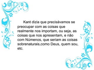 Kant dizia que precisávamos se
preocupar com as coisas que
realmente nos importam, ou seja, as
coisas que nos apresentam, e não
com Númenos, que seriam as coisas
sobrenaturais,como Deus, quem sou,
etc.
 