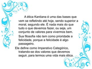 A ética Kantiana é uma das bases que
vem se refletindo até hoje, sendo superior a
moral, segundo ele. É nada mais do que
tudo o que devemos fazer, ou seja, um
conjunto de valores para vivermos bem.
Sua filosofia não tem como prioridade a
felicidade, porque a felicidade é algo
passageiro.
Ele define como Imperativo Categórico,
tratando-se dos valores que devemos
seguir, para termos uma vida mais ética.
 