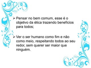  Pensar no bem comum, esse é o
objetivo da ética trazendo benefícios
para todos;
 Ver o ser humano como fim e não
como meio, respeitando todos ao seu
redor, sem querer ser maior que
ninguém.
 