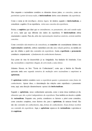 Mas enquanto o racionalismo considera os elementos desses juízos, os conceitos, como um
património a priori de nossa razão, o intelectualismo deriva esses elementos da experiência.
Como o nome já diz (inrelligere, deinrus legere, ler dentro), segundo o intelectualismo, a
consciência cognitiva lê na experiência, retira seus conceitos da experiência.
Porém, o empirista quer dizer que no entendimento, no pensamento, não está contido nada
de novo, nada que seja diferente dos dados da experiência. O intelectualismo afirma
exactamente o oposto. Para ele, além das representações intuitivas sensíveis, existem também
conceitos.
Como conteúdos não-intuitivos da consciência, os conceitos são essencialmente distintos das
representações sensíveis, embora mantenham com elas uma relação genética, na medida em
que são obtidos a partir dos conteúdos da experiência. Assim, experiência e pensamento
constituem conjuntamente o fundamento do conhecimento humano.
Esse ponto de vista foi desenvolvido já na Antiguidade. Seu fundador foi Aristóteles. Com
ele, racionalismo e empirismo chegam, de certo modo, a uma síntese.
Johannes Hessen, no livro “Teoria do Conhecimento”, conta que a história da Filosofia
apresenta ainda uma segunda tentativa de mediação entre racionalismo e empirismo: o
apriorismo.
O apriorismo também considera tanto a experiência quanto o pensamento como fontes do
conhecimento. Apesar disso, a determinação das relações entre experiência e pensamento
toma, aqui, uma direcção diametralmente oposta à do intelectualismo.
Segundo o apriorismo, nosso conhecimento apresenta, como o nome dessa tendência já diz,
elementos que são a priori independentes da experiência. Essa também era decerto a opinião
do racionalismo. Enquanto este, porém, considerava os factores a priori como conteúdos,
como conceitos completos, esses factores são, para o apriorismo, de natureza formal. Eles
não são conteúdos do conhecimento, mas, formas do conhecimento. Essas formas recebem
seu conteúdo da experiência. Aqui, o apriorismo separa-se do racionalismo e aproxima-se
do empirismo.
 