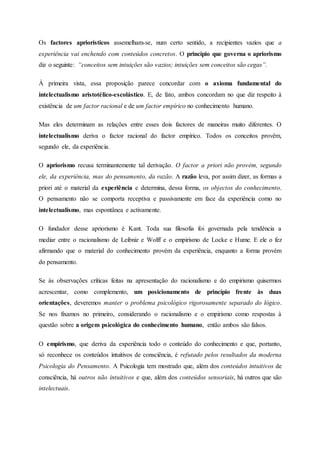 Os factores apriorísticos assemelham-se, num certo sentido, a recipientes vazios que a
experiência vai enchendo com conteúdos concretos. O princípio que governa o apriorismo
diz o seguinte: “conceitos sem intuições são vazios; intuições sem conceitos são cegas”.
À primeira vista, essa proposição parece concordar com o axioma fundamental do
intelectualismo aristotélico-escolástico. E, de fato, ambos concordam no que diz respeito à
existência de um factor racional e de um factor empírico no conhecimento humano.
Mas eles determinam as relações entre esses dois factores de maneiras muito diferentes. O
intelectualismo deriva o factor racional do factor empírico. Todos os conceitos provêm,
segundo ele, da experiência.
O apriorismo recusa terminantemente tal derivação. O factor a priori não provém, segundo
ele, da experiência, mas do pensamento, da razão. A razão leva, por assim dizer, as formas a
priori até o material da experiência e determina, dessa forma, os objectos do conhecimento.
O pensamento não se comporta receptiva e passivamente em face da experiência como no
intelectualismo, mas espontânea e activamente.
O fundador desse apriorismo é Kant. Toda sua filosofia foi governada pela tendência a
mediar entre o racionalismo de Leibniz e Wolff e o empirismo de Locke e Hume. E ele o fez
afirmando que o material do conhecimento provém da experiência, enquanto a forma provém
do pensamento.
Se às observações críticas feitas na apresentação do racionalismo e do empirismo quisermos
acrescentar, como complemento, um posicionamento de princípio frente às duas
orientações, deveremos manter o problema psicológico rigorosamente separado do lógico.
Se nos fixamos no primeiro, considerando o racionalismo e o empirismo como respostas à
questão sobre a origem psicológica do conhecimento humano, então ambos são falsos.
O empirismo, que deriva da experiência todo o conteúdo do conhecimento e que, portanto,
só reconhece os conteúdos intuitivos de consciência, é refutado pelos resultados da moderna
Psicologia do Pensamento. A Psicologia tem mostrado que, além dos conteúdos intuitivos de
consciência, há outros não intuitivos e que, além dos conteúdos sensoriais, há outros que são
intelectuais.
 