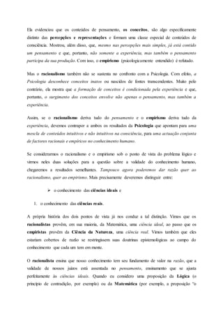 Ela evidenciou que os conteúdos de pensamento, os conceitos, são algo especificamente
distinto das percepções e representações e formam uma classe especial de conteúdos de
consciência. Mostrou, além disso, que, mesmo nas percepções mais simples, já está contido
um pensamento e que, portanto, não somente a experiência, mas também o pensamento
participa da sua produção. Com isso, o empirismo (psicologicamente entendido) é refutado.
Mas o racionalismo também não se sustenta no confronto com a Psicologia. Com efeito, a
Psicologia desconhece conceitos inatos ou nascidos de fontes transcendentes. Muito pelo
contrário, ela mostra que a formação de conceitos é condicionada pela experiência e que,
portanto, o surgimento dos conceitos envolve não apenas o pensamento, mas também a
experiência.
Assim, se o racionalismo deriva tudo do pensamento e o empirismo deriva tudo da
experiência, devemos contrapor a ambos os resultados da Psicologia que apontam para uma
mescla de conteúdos intuitivos e não intuitivos na consciência, para uma actuação conjunta
de factores racionais e empíricos no conhecimento humano.
Se considerarmos o racionalismo e o empirismo sob o ponto de vista do problema lógico e
virmos neles duas soluções para a questão sobre a validade do conhecimento humano,
chegaremos a resultados semelhantes. Tampouco agora poderemos dar razão quer ao
racionalismo, quer ao empirismo. Mais precisamente deveremos distinguir entre:
 o conhecimento das ciências ideais e
1. o conhecimento das ciências reais.
A própria história dos dois pontos de vista já nos conduz a tal distinção. Vimos que os
racionalistas provêm, em sua maioria, da Matemática, uma ciência ideal, ao passo que os
empiristas provêm da Ciência da Natureza, uma ciência real. Vimos também que eles
estariam cobertos de razão se restringissem suas doutrinas epistemológicas ao campo do
conhecimento que cada um tem em mente.
O racionalista ensina que nosso conhecimento tem seu fundamento de valor na razão, que a
validade de nossos juízos está assentada no pensamento, ensinamento que se ajusta
perfeitamente às ciências ideais. Quando eu considero uma proposição da Lógica (o
princípio de contradição, por exemplo) ou da Matemática (por exemplo, a proposição “o
 