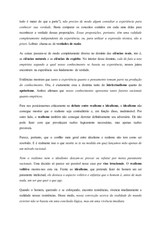 todo é maior do que a parte”), não preciso de modo algum consultar a experiência para
conhecer sua verdade. Basta comparar os conceitos contidos em cada uma delas para
reconhecer a verdade dessas proposições. Essas proposições, portanto, têm uma validade
completamente independente da experiência, ou, para utilizar a expressão técnica, são a
priori. Leibniz chama-as de verdades de razão.
As coisas passam-se de modo completamente diverso no domínio das ciências reais, isto é,
as ciências naturais e as ciências do espírito. No interior desse domínio, vale de fato a tese
empirista segundo a qual nosso conhecimento se baseia na experiência, nossos juízos
encontram na experiência seu fundamento de verdade.
Evidências mostram que tanto a experiência quanto o pensamento tomam parte na produção
do conhecimento. Ora, é exatamente essa a doutrina tanto do intelectualismo quanto do
apriorismo. Ambos afirmam que nosso conhecimento apresenta tanto fatores racionais
quanto empíricos.
Para nos posicionarmos criticamente no debate entre realismo e idealismo, o idealismo não
consegue mostrar que o realismo seja contraditório e, em função disso, inadmissível. Por
outro lado, o realismo também não consegue derrotar definitivamente seu adversário. Ele não
pode fazer com que prevaleçam razões logicamente necessárias, mas apenas razões
prováveis.
Parece, portanto, que o conflito mais geral entre idealismo e realismo não tem como ser
resolvido. E é realmente isso o que ocorre se (e na medida em que) lançamos mão apenas de
um método racional.
Nem o realismo nem o idealismo deixam-se provar ou refutar por meios puramente
racionais. Uma decisão só parece ser possível nesse caso por vias irracionais. O realismo
volitivo mostra-nos esta via. Frente ao idealismo, que pretende fazer do homem um ser
puramente intelectual, ele destaca o aspecto volitivo e enfatiza que o homem é, antes de mais
nada, um ser que quer e que age.
Quando o homem, querendo e se esforçando, encontra resistências, vivencia imediatamente a
realidade nessas resistências. Desse modo, nossa convicção acerca da realidade do mundo
exterior não se baseia em uma conclusão lógica, mas em uma vivência imediata
 