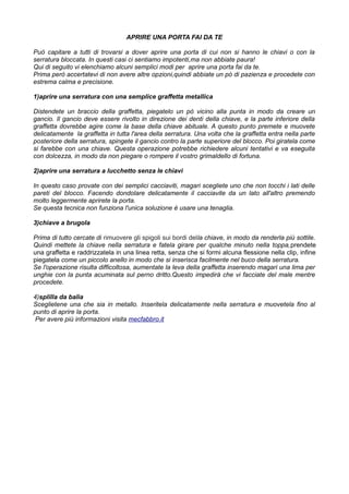 APRIRE UNA PORTA FAI DA TE
Può capitare a tutti di trovarsi a dover aprire una porta di cui non si hanno le chiavi o con la
serratura bloccata. In questi casi ci sentiamo impotenti,ma non abbiate paura!
Qui di seguito vi elenchiamo alcuni semplici modi per aprire una porta fai da te.
Prima però accertatevi di non avere altre opzioni,quindi abbiate un pò di pazienza e procedete con
estrema calma e precisione.
1)aprire una serratura con una semplice graffetta metallica
Distendete un braccio della graffetta, piegatelo un pò vicino alla punta in modo da creare un
gancio. Il gancio deve essere rivolto in direzione dei denti della chiave, e la parte inferiore della
graffetta dovrebbe agire come la base della chiave abituale. A questo punto premete e muovete
delicatamente la graffetta in tutta l'area della serratura. Una volta che la graffetta entra nella parte
posteriore della serratura, spingete il gancio contro la parte superiore del blocco. Poi giratela come
si farebbe con una chiave. Questa operazione potrebbe richiedere alcuni tentativi e va eseguita
con dolcezza, in modo da non piegare o rompere il vostro grimaldello di fortuna.
2)aprire una serratura a lucchetto senza le chiavi
In questo caso provate con dei semplici cacciaviti, magari scegliete uno che non tocchi i lati delle
pareti del blocco. Facendo dondolare delicatamente il cacciavite da un lato all'altro premendo
molto leggermente aprirete la porta.
Se questa tecnica non funziona l'unica soluzione è usare una tenaglia.
3)chiave a brugola
Prima di tutto cercate di rimuovere gli spigoli sui bordi della chiave, in modo da renderla più sottile.
Quindi mettete la chiave nella serratura e fatela girare per qualche minuto nella toppa,prendete
una graffetta e raddrizzatela in una linea retta, senza che si formi alcuna flessione nella clip, infine
piegatela come un piccolo anello in modo che si inserisca facilmente nel buco della serratura.
Se l'operazione risulta difficoltosa, aumentate la leva della graffetta inserendo magari una lima per
unghie con la punta acuminata sul perno dritto.Questo impedirà che vi facciate del male mentre
procedete.
4)splilla da balia
Sceglietene una che sia in metallo. Inseritela delicatamente nella serratura e muovetela fino al
punto di aprire la porta.
Per avere più informazioni visita mecfabbro.it
 