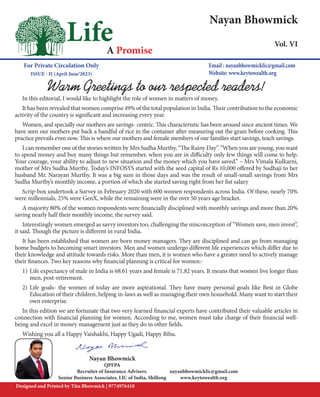 1
Life
A Promise
Nayan Bhowmick
Vol. VI
For Private Circulation Only
ISSUE - II (April-June’2023)
Email : nayanbhowmicklic@gmail.com
Website: www.keytowealth.org
Designed and Printed by Titu Bhowmick | 9774976410
Nayan Bhowmick
QPFPA
Recruiter of Insurance Advisers.
Senior Business Associates, LIC of India, Shillong
Warm Greetings to our respected readers!
In this editorial, I would like to highlight the role of women in matters of money.
It has been revealed that women comprise 49% of the total population in India. Their contribution to the economic
activity of the country is significant and increasing every year.
Women, and specially our mothers are savings- centric. This characteristic has been around since ancient times. We
have seen our mothers put back a handful of rice in the container after measuring out the grain before cooking. This
practice prevails even now. This is where our mothers and female members of our families start savings, teach savings.
I can remember one of the stories written by Mrs Sudha Murthy, “The Rainy Day”. “When you are young, you want
to spend money and buy many things but remember, when you are in difficulty only few things will come to help.
Your courage, your ability to adjust to new situation and the money which you have saved.” – Mrs Vimala Kulkarni,
mother of Mrs Sudha Murthy. Today’s INFOSYS started with the seed capital of Rs 10,000 offered by Sudhaji to her
husband Mr. Narayan Murthy. It was a big sum in those days and was the result of small-small savings from Mrs
Sudha Murthy’s monthly income, a portion of which she started saving right from her fist salary
Scrip-box undertook a Survey in February 2020 with 600 women respondents across India. Of these, nearly 70%
were millennials, 25% were GenX, while the remaining were in the over 50 years age bracket.
A majority 80% of the women respondents were financially disciplined with monthly savings and more than 20%
saving nearly half their monthly income, the survey said.
Interestingly women emerged as savvy investors too, challenging the misconception of “Women save, men invest”,
it said. Though the picture is different in rural India.
It has been established that women are born money managers. They are disciplined and can go from managing
home budgets to becoming smart investors. Men and women undergo different life experiences which differ due to
their knowledge and attitude towards risks. More than men, it is women who have a greater need to actively manage
their finances. Two key reasons why financial planning is critical for women:-
1) Life expectancy of male in India is 68.61 years and female is 71.82 years. It means that women live longer than
men, post-retirement.
2) Life goals- the women of today are more aspirational. They have many personal goals like Best in Globe
Education of their children, helping in-laws as well as managing their own household. Many want to start their
own enterprise.
In this edition we are fortunate that two very learned financial experts have contributed their valuable articles in
connection with financial planning for women. According to me, women must take charge of their financial well-
being and excel in money management just as they do in other fields.
Wishing you all a Happy Vaishakhi, Happy Ugadi, Happy Bihu.
nayanbhowmicklic@gmail.com
www.keytowealth.org
 