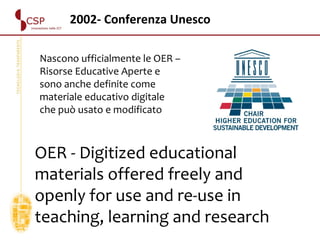 2002- Conferenza Unesco OER - Digitized educational materials offered freely and openly for use and re-use in teaching, learning and research Nascono ufficialmente le OER – Risorse Educative Aperte e sono anche definite come materiale educativo digitale che può usato e modificato 