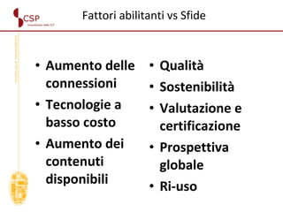 Fattori abilitanti vs Sfide Aumento delle connessioni Tecnologie a basso costo Aumento dei contenuti disponibili Qualità Sostenibilità Valutazione e certificazione Prospettiva globale Ri-uso 