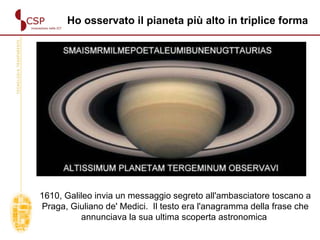 1610, Galileo invia un messaggio segreto all'ambasciatore toscano a Praga, Giuliano de' Medici.  Il testo era l'anagramma della frase che annunciava la sua ultima scoperta astronomica  Ho osservato il pianeta più alto in triplice forma 