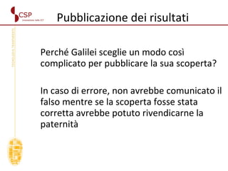 Pubblicazione dei risultati  Perché Galilei sceglie un modo così complicato per pubblicare la sua scoperta? In caso di errore, non avrebbe comunicato il falso mentre se la scoperta fosse stata corretta avrebbe potuto rivendicarne la paternità 