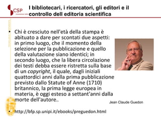 Chi è cresciuto nell'età della stampa è abituato a dare per scontati due aspetti: in primo luogo, che il momento della selezione per la pubblicazione e quello della valutazione siano identici; in secondo luogo, che la libera circolazione dei testi debba essere ristretta sulla base di un  copyright , il quale, dagli iniziali quattordici anni dalla prima pubblicazione previsto dallo Statute of Anne (1710) britannico, la prima legge europea in materia, è oggi esteso a settant'anni dalla morte dell'autore. .  http://bfp.sp.unipi.it/ebooks/preguedon.html Jean Claude Guedon I bibliotecari, i ricercatori, gli editori e il  controllo dell editoria scientifica  