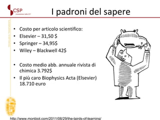 I padroni del sapere  Costo per articolo scientifico: Elsevier – 31,50 $ Springer – 34,95$ Wiley – Blackwell 42$  Costo medio abb. annuale rivista di chimica 3.792$ Il più caro Biophysics Acta (Elsevier) 18.710 euro http://www.monbiot.com/2011/08/29/the-lairds-of-learning/ 