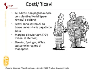 Costi/Ricavi Gli editori non pagano autori, consulenti editoriali (peer review) e editing  I costi sono sostenuti da borse universitarie pagati con tasse  Margine Elsevier 36% (724 milioni di sterline)  Elsevier, Springer, Wiley agiscono in regime di monopolio George Monbiot, The Guardian –  Agosto 2011 Traduz. Internazionale 
