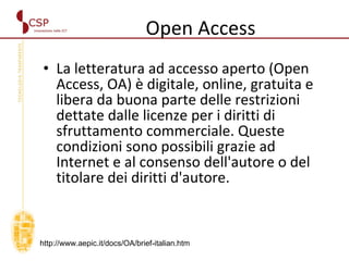 Open Access La letteratura ad accesso aperto (Open Access, OA) è digitale, online, gratuita e libera da buona parte delle restrizioni dettate dalle licenze per i diritti di sfruttamento commerciale. Queste condizioni sono possibili grazie ad Internet e al consenso dell'autore o del titolare dei diritti d'autore. http://www.aepic.it/docs/OA/brief-italian.htm 