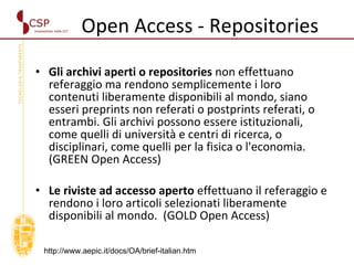 Open Access - Repositories Gli archivi aperti o repositories  non effettuano referaggio ma rendono semplicemente i loro contenuti liberamente disponibili al mondo, siano esseri preprints non referati o postprints referati, o entrambi. Gli archivi possono essere istituzionali, come quelli di università e centri di ricerca, o disciplinari, come quelli per la fisica o l'economia. (GREEN Open Access) Le riviste ad accesso aperto  effettuano il referaggio e rendono i loro articoli selezionati liberamente disponibili al mondo.  (GOLD Open Access) http://www.aepic.it/docs/OA/brief-italian.htm 