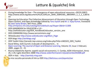 Letture & (qualche) link Giving knowledge for free – The emergence of open educational resources –OECD (2007) http://www.oecd.org/document/41/0,3343,en_2649_35845581_38659497_1_1_1_1,00.html Opening Up Education The Collective Advancement of Education through Open Technology, Open Content, and Open Knowledge Edited by  Toru Iiyoshi  and  M. S. Vijay Kumar , Foreword by  John Seely Brown , MIT Press, 2008  http://mitpress.mit.edu/catalog/item/default.asp?ttype=2&tid=11309 OER HANDBOOK for EDUCATOR v.1.0 - http://wikieducator.org/OER_Handbook/educator_version_one OER COMMONS http://www.oercommons.org/ Wikieducator  http://www.wikieducator.org/Main_Page OER blogs  http://oerblogs.org/ OER Toolkit http://oerwiki.iiep-unesco.org/index.php?title=UNESCO_OER_Toolkit David Wiley, Seth Gurrell, A decade of development…  in  Open Learning: The Journal of Open and Distance Learning , Volume  24 , Issue  1  February 2009 , pages 11 - 21  Risorse Didattiche Aperte: aspetti sociali ed economici, V. Comba, AIDA Informazioni, Anno 26, n.34, luglio dicembre 2008  http://www.aidainformazioni.it/pub/comba342008.pdf OER in Italy  -  http://oeritaly.ning.com La mia raccolta personale di link su OER  http://delicious.com/epanto/oer 