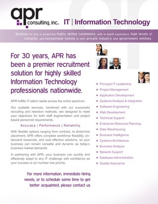 IT | Information Technology



For 30 years, APR has
been a premier recruitment
solution for highly skilled
Information Technology                                        ■ Principal IT Leadership

professionals nationwide.                                     ■ Project Management

                                                              ■ Application Development

APR fulfills IT talent needs across the entire spectrum.      ■ Systems Analysis & Integration

Our scalable services, combined with our successful           ■ Software Engineering
recruiting and retention methods, are designed to meet        ■ Web Development
your objectives for both staff augmentation and project
                                                              ■ Technical Support
based personnel requirements.
                                                              ■ Enterprise Resource Planning
       A c c u r a cy | Performance | R eliability
                                                              ■ Data Warehousing
With flexible options ranging from contract, to direct-hire
placement, APR offers complete workforce flexibility, on-     ■ Business Intelligence
demand resources, and cost effective solutions, so your       ■ Systems Architecture
business can remain versatile and dynamic as today’s
                                                              ■ Business Analysis
business market demands.
                                                              ■ Network Support
In partnering with APR, your business can quickly and
effectively adapt to any IT challenge with confidence as      ■ Database Administration
your success is our number one priority.                      ■ Quality Assurance


           For more information, immediate hiring
          needs, or to schedule some time to get                 here
             better acquainted, please contact us

                                                                              www.aprconsulting.com
 