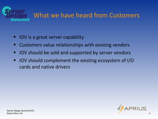 What we have heard from Customers IOV is a great server capability Customers value relationships with existing vendors IOV should be sold and supported by server vendors IOV should complement the existing ecosystem of I/O cards and native drivers Server Design Summit 2010 Santa Clara, CA 