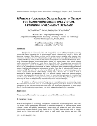 International Journal of Computer Science & Information Technology (IJCSIT) Vol 5, No 5, October 2013

A PRIVACY - LEARNING OBJECTS IDENTITY SYSTEM
FOR SMARTPHONES BASED ON A VIRTUAL
LEARNING ENVIRONMENT DATABASE
LeThanhHieu*#, JinHai*, DeQingZou *,WangDaiBin*
*Cluster Grid Computing Laboratory (CGCL)
Computer Science Department, HuaZhong University of Science and Technology
Address 1037 Luoyu Road, Wuhan, China
#Hue University's college of Education
Address: 32 Le Loi, Hue city, Viet Nam

ABSTRACT
Smartphones are widely used today, with many features such as GPS map navigation, capturing
photos with camera equipment such as digital camera, internet connection via wifi or 3G devices that
function as computers. These devices are being used for various purposes including online learning, where
learners can study from anywhere and anytime for example in the street, home, office and school. However,
identifing a method by which teachers in these virtural environements can remember their learners “faces”
in the classroom or manage "Identification Number Student" (ID student or user) is not reliable when the
teacher cannot see all of the learners in the class or know who is online from a particular account. In this
paper, we propose a system, Android Virtual Learner Identify (AVLI), which collects images captured by
the face of the learning object directly from the camera, the location of the learner by identifing where the
learner is studying and configuration of information including Time, Mac, IP addresses, IMEI number and
location via GPS. The systen then saves learner profiles to help the teacher or education managers on the
Virtual Learning Environment (VLE) identify learning object. We used the VLE that we built on
mobile.ona.vn domain. We implemented the AVLI prototype Android phone with solution password
encryption and images taken directly from the camera to ensure that the information is transmitted and
stored securely in the Virtual Learning Environment System Database (VLE Data) of learning objects while
preserving the ability to identify learning objects by a teacher or education manager.
In addition, we solve the problem of image size on a smartphone device by compressing images.
We demonstrate our solution which is secure enough to prevent fraud of the learner as well as the
transmission of data from the client device to the server with three layers of protection by taking images
directly from the camera, converting images from string and encoding them before transmission.

KEYWORDS
Privaxy, security Mlearning, learning management system, Virtual Learning Environment System

1. INTRODUCTION
With the development of technology, smartphones have become increasingly popular. They offer
"all in one," which goes beyond the features of traditional telephony. Its features include phone,
calendar, games, and address management, where users can browse the web using internet
connectivity through General Packet Radio Service (GPRS), Data network cards or connect
phone service form (sim card) allows users to read email, view photos, and use video
DOI : 10.5121/ijcsit.2013.5508

117

 