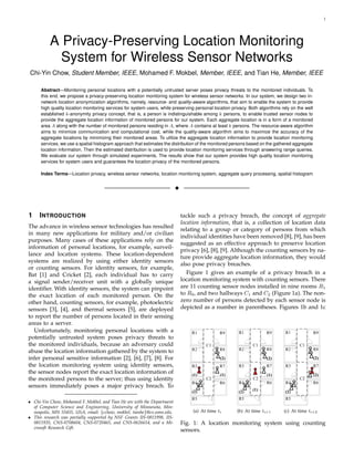 1




          A Privacy-Preserving Location Monitoring
            System for Wireless Sensor Networks
Chi-Yin Chow, Student Member, IEEE, Mohamed F. Mokbel, Member, IEEE, and Tian He, Member, IEEE

      Abstract—Monitoring personal locations with a potentially untrusted server poses privacy threats to the monitored individuals. To
      this end, we propose a privacy-preserving location monitoring system for wireless sensor networks. In our system, we design two in-
      network location anonymization algorithms, namely, resource- and quality-aware algorithms, that aim to enable the system to provide
      high quality location monitoring services for system users, while preserving personal location privacy. Both algorithms rely on the well
      established k-anonymity privacy concept, that is, a person is indistinguishable among k persons, to enable trusted sensor nodes to
      provide the aggregate location information of monitored persons for our system. Each aggregate location is in a form of a monitored
      area A along with the number of monitored persons residing in A, where A contains at least k persons. The resource-aware algorithm
      aims to minimize communication and computational cost, while the quality-aware algorithm aims to maximize the accuracy of the
      aggregate locations by minimizing their monitored areas. To utilize the aggregate location information to provide location monitoring
      services, we use a spatial histogram approach that estimates the distribution of the monitored persons based on the gathered aggregate
      location information. Then the estimated distribution is used to provide location monitoring services through answering range queries.
      We evaluate our system through simulated experiments. The results show that our system provides high quality location monitoring
      services for system users and guarantees the location privacy of the monitored persons.

      Index Terms—Location privacy, wireless sensor networks, location monitoring system, aggregate query processing, spatial histogram


                                                                          !



1    I NTRODUCTION                                                            tackle such a privacy breach, the concept of aggregate
                                                                              location information, that is, a collection of location data
The advance in wireless sensor technologies has resulted
                                                                              relating to a group or category of persons from which
in many new applications for military and/or civilian
                                                                              individual identities have been removed [8], [9], has been
purposes. Many cases of these applications rely on the
                                                                              suggested as an effective approach to preserve location
information of personal locations, for example, surveil-
                                                                              privacy [6], [8], [9]. Although the counting sensors by na-
lance and location systems. These location-dependent
                                                                              ture provide aggregate location information, they would
systems are realized by using either identity sensors
                                                                              also pose privacy breaches.
or counting sensors. For identity sensors, for example,
Bat [1] and Cricket [2], each individual has to carry                            Figure 1 gives an example of a privacy breach in a
a signal sender/receiver unit with a globally unique                          location monitoring system with counting sensors. There
identiﬁer. With identity sensors, the system can pinpoint                     are 11 counting sensor nodes installed in nine rooms R1
the exact location of each monitored person. On the                           to R9 , and two hallways C1 and C2 (Figure 1a). The non-
other hand, counting sensors, for example, photoelectric                      zero number of persons detected by each sensor node is
sensors [3], [4], and thermal sensors [5], are deployed                       depicted as a number in parentheses. Figures 1b and 1c
to report the number of persons located in their sensing
areas to a server.
  Unfortunately, monitoring personal locations with a
potentially untrusted system poses privacy threats to
the monitored individuals, because an adversary could
abuse the location information gathered by the system to
infer personal sensitive information [2], [6], [7], [8]. For
the location monitoring system using identity sensors,
the sensor nodes report the exact location information of
the monitored persons to the server; thus using identity
sensors immediately poses a major privacy breach. To

• Chi-Yin Chow, Mohamed F. Mokbel, and Tian He are with the Department
  of Computer Science and Engineering, University of Minnesota, Min-
  neapolis, MN 55455, USA, email: {cchow, mokbel, tianhe}@cs.umn.edu.              (a) At time ti       (b) At time ti+1       (c) At time ti+2
• This research was partially supported by NSF Grants IIS-0811998, IIS-
  0811935, CNS-0708604, CNS-0720465, and CNS-0626614, and a Mi-               Fig. 1: A location monitoring system using counting
  crosoft Research Gift.
                                                                              sensors.
 