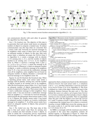 4




    (a) PeerLists after the ﬁrst broadcast     (b) Rebroadcast from sensor node F          (c) Resource-aware cloaked area of sensor node A

                            Fig. 3: The resource-aware location anonymization algorithm (k = 5).


can communicate directly with each other. In general,            Algorithm 1 Resource-aware location anonymization
the algorithm has three steps.                                    1: function R ESOURCE AWARE (Integer k, Sensor m, List R)
                                                                  2: PeerList ← {∅}
   Step 1: The broadcast step. The objective of this step is         // Step 1: The broadcast step
to guarantee that each sensor node knows an adequate              3: Send a message with m’s identity m.ID, sensing area m.Area, and object
                                                                     count m.Count to m’s neighbor peers
number of objects to compute a cloaked area. To reduce            4: if Receive a message from a peer p, i.e., (p.ID, p.Area, p.count) then
communication cost, this step relies on a heuristic that          5:     Add the message to PeerList
                                                                  6:     if m has found an adequate number of objects then
a sensor node only forwards its received messages to              7:         Send a notiﬁcation message to m’s neighbors
its neighbors when some of them have not yet found                8:     end if
                                                                  9:     if Some m’s neighbor has not found an adequate number of objects then
an adequate number of objects. In this step, after each          10:         Forward the message to m’s neighbors
sensor node m initializes an empty list PeerList (Line 2         11:     end if
                                                                 12: end if
in Algorithm 1), m sends a message with its identity                 // Step 2: The cloaked area step
m.ID, sensing area m.Area, and the number of objects             13: S ← {m}
                                                                 14: Compute a score for each peer in PeerList
located in its sensing area m.Count, to its neighbors            15: Repeatedly select the peer with the highest score from PeerList to S until the
(Line 3). When m receives a message from a peer p,                   total number of objects in S is at least k
                                                                 16: Area ← a minimum bounding rectangle of the senor nodes in S
i.e., (p.ID, p.Area, p.Count), m stores the message in its       17: N ← the total number of objects in S
PeerList (Line 5). Whenever m ﬁnds an adequate number                // Step 3: The validation step
                                                                 18: if No containment relationship with Area and R ∈ R then
of objects, m sends a notiﬁcation message to its neighbors       19:     Send (Area, N ) to the peers within Area and the server
(Line 7). If m has not received the notiﬁcation message          20: else if m’s sensing area is contained by some R ∈ R then
                                                                 21:     Randomly select a R ∈ R such that R .Area contains m’s sensing area
from all its neighbors, some neighbor has not found an           22:     Send R to the peers within R .Area and the server
adequate number of objects; therefore m forwards the             23: else
                                                                 24:     Send Area with a cloaked N to the peers within Area and the server
received message to its neighbors (Line 10).                     25: end if
   Figures 3a and 3b illustrate the broadcast step. When
a reporting period starts, each sensor node sends a
message with its identity, sensing area, and the number          approach to ﬁnd a cloaked area based on the information
of objects located in its sensing area to its neighbors.         stored in PeerList. For each sensor node m, m initializes
After the ﬁrst broadcast, sensor nodes A to F have found         a set S = {m}, and then determines a score for each peer
an adequate number of objects (represented by black              in its PeerList (Lines 13 to 14 in Algorithm 1). The score
circles), as depicted in Figure 3a. Thus sensor nodes A to       is deﬁned as a ratio of the object count of the peer to the
F send a notiﬁcation message to their neighbors. Since           Euclidean distance between the peer and m. The idea
sensor node F has not received a notiﬁcation message             behind the score is to select a set of peers from PeerList
from its neighbor G, F forwards its received messages,           to S to form a cloaked area that includes at least k objects
which include the information about sensor nodes D and           and has an area as small as possible. Then we repeatedly
E, to G (Figures 3b). Finally, sensor node G has found           select the peer with the highest score from the PeerList
an adequate number of objects, so it sends a notiﬁcation         to S until S contains at least k objects (Line 15). Finally,
message to its neighbor, F . As all the sensor nodes have        m determines the cloaked area (Area) that is a minimum
found an adequate number of objects, they proceed to             bounding rectangle (MBR) that covers the sensing area of
the next step.                                                   the sensor nodes in S, and the total number of objects
   Step 2: The cloaked area step. The basic idea of this         in S (N ) (Lines 16 to 17).
step is that each sensor node blurs its sensing area                An MBR is a rectangle with the minimum area (which
into a cloaked area that includes at least k objects, in         is parallel to the axes) that completely contains all
order to satisfy the k-anonymity privacy requirement.            desired regions, as illustrated in Figure 3c, where the
To minimize computational cost, this step uses a greedy          dotted rectangle is the MBR of the sensing area of sensor
 