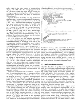 5



nodes A and B. The major reasons of our algorithms             Algorithm 2 Quality-aware location anonymization
aligning with MBRs rather than other polygons are that          1: function Q UALITYAWARE (Integer k, Sensor m, Set init solution, List R)
                                                                2: current min cloaked area ← init solution
the concept of MBRs have been widely adopted by                    // Step 1: The search space step
existing query processing algorithms and most database          3: Determine a search space S based on init solution
                                                                4: Collect the information of the peers located in S
management systems have the ability to manipulate                  // Step 2: The minimal cloaked area step
MBRs efﬁciently.                                                5: Add each peer located in S to C[1] as an item
                                                                6: Add m to each itemset in C[1] as the ﬁrst item
   Figure 3c illustrates the cloaked area step. The PeerList    7: for i = 1; i ≤ 4; i ++ do
of sensor node A contains the information of three peers,       8:     for each itemset X = {a1 , . . . , ai+1 } in C[i] do
                                                                9:         if Area(M BR(X)) < Area(current min cloaked area) then
B, D, and E. The object count of sensor nodes B, D, and        10:            if N (M BR(X)) ≥ k then
E is 3, 1, and 2, respectively. We assume that the distance    11:                current min cloaked area ← {X}
                                                               12:                Remove X from C[i]
from sensor node A to sensor nodes B, D, and E is 17,          13:            end if
18, and 16, respectively. The score of B, D, and E is          14:         else
                                                               15:            Remove X from C[i]
3/17 = 0.18, 1/18 = 0.06, and 2/16 = 0.13, respectively.       16:         end if
Since B has the highest score, we select B. The sum of         17:     end for
                                                               18:     if i < 4 then
the object counts of A and B is six which is larger than       19:         for each itemset pair X={x1 ,. . . ,xi+1 }, Y ={y1 ,. . . ,yi+1 } in C[i]
the required anonymity level k = 5, so we return the                       do
                                                               20:            if x1 = y1 , . . . , xi = yi and xi+1 = yi+1 then
MBR of the sensing area of the sensor nodes in S, i.e., A      21:                Add an itemset {x1 , . . . , xi+1 , yi+1 } to C[i + 1]
and B, as the resource-aware cloaked area of A, which          22:            end if
                                                               23:         end for
is represented by a dotted rectangle.                          24:     end if
   Step 3: The validation step. The objective of this step     25: end for
                                                               26: Area ← a minimum bounding rectangle of current min cloaked area
is to avoid reporting aggregate locations with a con-          27: N ← the total number of objects in current min cloaked area
tainment relationship to the server. Let Ri and Rj be              // Step 3: The validation step
                                                               28: Lines 18 to 25 in Algorithm 1
two aggregate locations reported from sensor nodes i
and j, respectively. If Ri ’s monitored area is included in
Rj ’s monitored area, Ri .Area ⊂ Rj .Area or Rj .Area ⊂
Ri .Area, they have a containment relationship. We do          therefore m sends Rm to the peers within Rm .Area and
not allow the sensor nodes to report their aggregate           the server. However, if N < k, m cloaks the number of
locations with the containment relationship to the server,     monitored persons of Rm , Rm .N , by increasing it by an
because combining these aggregate locations may pose           integer uniformly selected between k and 2k, and sends
privacy leakage. For example, if Ri .Area ⊂ Rj .Area           Rm to the peers within Rm .Area and the server (Line 24).
and Ri .Area = Rj .Area, an adversary can infer that           Since the server receives an aggregate location from each
the number of objects residing in the non-overlapping          sensor node for every reporting period, it cannot tell
area, Rj .Area − Ri .Area, is Rj .N − Ri .N . In case that     whether any containment relationship takes place among
Rj .N − Ri .N < k, the adversary knows that the number         the actual aggregate locations of the sensor nodes.
of objects in the non-overlapping is less than k, which
violates the k-anonymity privacy requirement. As this
step ensures that no aggregate location with the contain-      3.2 The Quality-Aware Algorithm
ment relationship is reported to the server, the adversary     Algorithm 2 outlines the quality-aware algorithm that
cannot obtain any deterministic information from the           takes the cloaked area computed by the resource-aware
aggregate locations.                                           algorithm as an initial solution, and then reﬁnes it until
   In this step, each sensor node m maintains a list R to      the cloaked area reaches the minimal possible area,
store the aggregate locations sent by other peers. When        which still satisﬁes the k-anonymity privacy require-
a reporting period starts, m nulliﬁes R. After m ﬁnds          ment, based on extra communication between other
its aggregate location Rm , m checks the containment           peers. The quality-aware algorithm initializes a variable
relationship between Rm and the aggregate locations            current minimal cloaked area by the input initial solution
stored in R. If there is no containment relationship           (Line 2 in Algorithm 2). When the algorithm terminates,
between Rm and the aggregate locations in R, m sends           the current minimal cloaked area contains the set of sen-
Rm to the peers within Rm .Area and the server (Line 19        sor nodes that constitutes the minimal cloaked area. In
in Algorithm 1). Otherwise, m randomly selects an ag-          general, the algorithm has three steps.
gregate location Rp from the set of aggregate locations in       Step 1: The search space step. Since a typical sensor
R that contain m’s sensing area, and m sends Rp to the         network has a large number of sensor nodes, it is too
peers within Rp .Area and the server (Lines 21 to 22). In      costly for a sensor node m to gather the information
case that no aggregate location in R contains m’s sensing      of all the sensor nodes to compute its minimal cloaked
area, we ﬁnd a set of aggregate locations in R that are        area. To reduce communication and computational cost,
contained by Rm , R , and N is the number of monitored         m determines a search space, S, based on the input
persons in Rm that is not covered by any aggregate             initial solution, which is the cloaked area computed
location in R . If N ≥ k, the containment relationship         by the resource-aware algorithm, such that the sensor
does not violate the k-anonymity privacy requirement;          nodes outside S cannot be part of the minimal cloaked
 