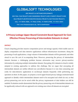 A Privacy Leakage Upper-Bound Constraint Based Approach for Cost-
Effective Privacy Preserving of Intermediate Datasets In cloud
ABSTRACT
Cloud computing provides massive computation power and storage capacity which enable users to
deploy computation and data intensive applications without infrastructure investment. Along the
processing of such applications, a large volume of intermediate datasets will be generated, and often
stored to save the cost of re-computing them. However, preserving the privacy of intermediate
datasets becomes a challenging problem because adversaries may recover privacy-sensitive
information by analyzing multiple intermediate datasets. Encrypting ALL datasets in cloud is widely
adopted in existing approaches to address this challenge. But we argue that encrypting all
intermediate datasets are neither efficient nor cost-effective because it is very time consuming and
costly for data-intensive applications to en/decrypt datasets frequently while performing any
operation on them. In this paper, we propose a novel upper-bound privacy leakage constraint based
approach to identify which intermediate datasets need to be encrypted and which do not, so that
privacy-preserving cost can be saved while the privacy requirements of data holders can still be
satisfied. Evaluation results demonstrate that the privacy-preserving cost of intermediate datasets can
be significantly reduced with our approach over existing ones where all datasets are encrypted.
GLOBALSOFT TECHNOLOGIES
IEEE PROJECTS & SOFTWARE DEVELOPMENTS
IEEE FINAL YEAR PROJECTS|IEEE ENGINEERING PROJECTS|IEEE STUDENTS PROJECTS|IEEE
BULK PROJECTS|BE/BTECH/ME/MTECH/MS/MCA PROJECTS|CSE/IT/ECE/EEE PROJECTS
CELL: +91 98495 39085, +91 99662 35788, +91 98495 57908, +91 97014 40401
Visit: www.finalyearprojects.org Mail to:ieeefinalsemprojects@gmail.com
 