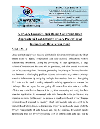 A Privacy Leakage Upper Bound Constraint-Based
Approach for Cost-Effective Privacy Preserving of
Intermediate Data Sets in Cloud
ABSTRACT:
Cloud computing provides massive computation power and storage capacity which
enable users to deploy computation and data-intensive applications without
infrastructure investment. Along the processing of such applications, a large
volume of intermediate data sets will be generated, and often stored to save the
cost of recomputing them. However, preserving the privacy of intermediate data
sets becomes a challenging problem because adversaries may recover privacy-
sensitive information by analyzing multiple intermediate data sets. Encrypting
ALL data sets in cloud is widely adopted in existing approaches to address this
challenge. But we argue that encrypting all intermediate data sets are neither
efficient nor cost-effective because it is very time consuming and costly for data-
intensive applications to en/decrypt data sets frequently while performing any
operation on them. In this paper, we propose a novel upper bound privacy leakage
constraint-based approach to identify which intermediate data sets need to be
encrypted and which do not, so that privacy-preserving cost can be saved while the
privacy requirements of data holders can still be satisfied. Evaluation results
demonstrate that the privacy-preserving cost of intermediate data sets can be
 