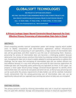 A Privacy Leakage Upper Bound Constraint-Based Approach for Cost-
Effective Privacy Preserving of Intermediate Data Sets in Cloud
ABSTRACT:
Cloud computing provides massive computation power and storage capacity which enable
users to deploy computation and data-intensive applications without infrastructure
investment. Along the processing of such applications, a large volume of intermediate data
sets will be generated, and often stored to save the cost of recomputing them. However,
preserving the privacy of intermediate data sets becomes a challenging problem because
adversaries may recover privacy-sensitive information by analyzing multiple intermediate data
sets. Encrypting ALL data sets in cloud is widely adopted in existing approaches to address this
challenge. But we argue that encrypting all intermediate data sets are neither efficient nor
cost-effective because it is very time consuming and costly for data-intensive applications to
en/decrypt data sets frequently while performing any operation on them. In this paper, we
propose a novel upper bound privacy leakage constraint-based approach to identify which
intermediate data sets need to be encrypted and which do not, so that privacy-preserving cost
can be saved while the privacy requirements of data holders can still be satisfied. Evaluation
results demonstrate that the privacy-preserving cost of intermediate data sets can be
significantly reduced with our approach over existing ones where all data sets are encrypted.
EXISTING SYSTEM:
The privacy concerns caused by retaining intermediate data sets in cloud are important but
they are paid little attention. Storage and computation services in cloud are equivalent from
GLOBALSOFT TECHNOLOGIES
IEEE PROJECTS & SOFTWARE DEVELOPMENTS
IEEE FINAL YEAR PROJECTS|IEEE ENGINEERING PROJECTS|IEEE STUDENTS PROJECTS|IEEE
BULK PROJECTS|BE/BTECH/ME/MTECH/MS/MCA PROJECTS|CSE/IT/ECE/EEE PROJECTS
CELL: +91 98495 39085, +91 99662 35788, +91 98495 57908, +91 97014 40401
Visit: www.finalyearprojects.org Mail to:ieeefinalsemprojects@gmail.com
 