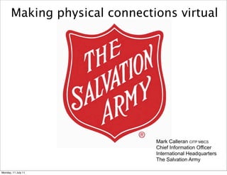 Making physical connections virtual




                               Mark Calleran CITP MBCS
                               Chief Information Officer
                               International Headquarters
                               The Salvation Army

Monday, 11 July 11
 