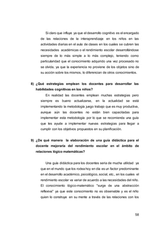 58
Si claro que influye ya que el desarrollo cognitivo es el encargado
de las relaciones de la interaprendizaje en los niños en las
actividades diarias en el aula de clases en los cuales se cubren las
necesidades académicas o el rendimiento escolar desarrollándose
siempre de lo más simple a lo más complejo, teniendo como
particularidad que el conocimiento adquirido una vez procesado no
se olvida, ya que la experiencia no proviene de los objetos sino de
su acción sobre los mismos, lo diferencian de otros conocimientos.
8) ¿Qué estrategias emplean los docentes para desarrollar las
habilidades cognitivas en los niños?
En realidad las docentes emplean muchas estrategias pero
siempre es bueno actualizarse, en la actualidad se está
implementando la metodología juego trabajo que es muy productiva,
aunque aún las docentes no están bien capacitadas para
implementar esta metodología por lo que se recomienda una guía
que les ayude a implementar nuevas estrategias para llegar a
cumplir con los objetivos propuestos en su planificación.
9) ¿De qué manera la elaboración de una guía didáctica para el
docente mejoraría del rendimiento escolar en el ámbito de
relaciones lógico matemáticas?
Una guía didáctica para los docentes seria de mucha utilidad ya
que en el mundo que los rodea hoy en día es un factor predominante
en el desarrollo académico, psicológico, social, etc., en los cuales el
rendimiento escolar va variar de acuerdo a las necesidades del niño.
El conocimiento lógico-matemático "surge de una abstracción
reflexiva" ya que este conocimiento no es observable y es el niño
quien lo construye en su mente a través de las relaciones con los
 