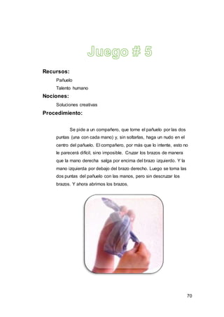 70
Recursos:
Pañuelo
Talento humano
Nociones:
Soluciones creativas
Procedimiento:
Se pide a un compañero, que tome el pañuelo por las dos
puntas (una con cada mano) y, sin soltarlas, haga un nudo en el
centro del pañuelo. El compañero, por más que lo intente, esto no
le parecerá difícil, sino imposible. Cruzar los brazos de manera
que la mano derecha salga por encima del brazo izquierdo. Y la
mano izquierda por debajo del brazo derecho. Luego se toma las
dos puntas del pañuelo con las manos, pero sin descruzar los
brazos. Y ahora abrimos los brazos.
 