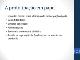 A prototipação em papel
•   Uma das formas mais utilizadas de prototipação rápida
•   Baixa fidelidade
•   Simples confecção
•   Fácil execução
•   Economia de tempo e dinheiro
•   Rápida incorporação de feedback no momento de
    produção



                                                            16
                                                            de 49
 