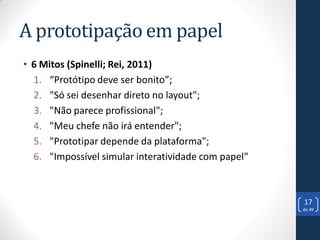 A prototipação em papel
• 6 Mitos (Spinelli; Rei, 2011)
  1. “Protótipo deve ser bonito”;
  2. "Só sei desenhar direto no layout";
  3. "Não parece profissional";
  4. "Meu chefe não irá entender";
  5. "Prototipar depende da plataforma";
  6. "Impossível simular interatividade com papel"



                                                     17
                                                     de 49
 