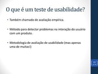 O que é um teste de usabilidade?
• Também chamado de avaliação empírica.

• Método para detectar problemas na interação do usuário
  com um produto.

• Metodologia de avaliação de usabilidade (mas apenas
  uma de muitas!)



                                                           22
                                                           de 49
 