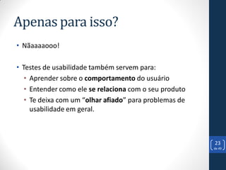 Apenas para isso?
• Nãaaaaooo!

• Testes de usabilidade também servem para:
   • Aprender sobre o comportamento do usuário
   • Entender como ele se relaciona com o seu produto
   • Te deixa com um “olhar afiado” para problemas de
     usabilidade em geral.



                                                        23
                                                        de 49
 