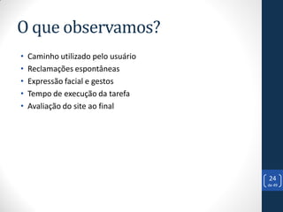 O que observamos?
•   Caminho utilizado pelo usuário
•   Reclamações espontâneas
•   Expressão facial e gestos
•   Tempo de execução da tarefa
•   Avaliação do site ao final




                                     24
                                     de 49
 