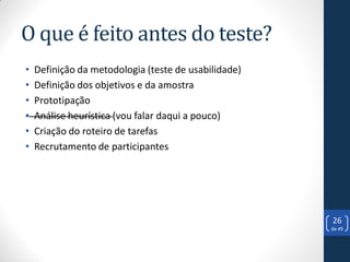 O que é feito antes do teste?
•   Definição da metodologia (teste de usabilidade)
•   Definição dos objetivos e da amostra
•   Prototipação
•   Análise heurística (vou falar daqui a pouco)
•   Criação do roteiro de tarefas
•   Recrutamento de participantes




                                                      26
                                                      de 49
 