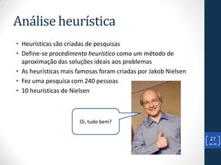 Análise heurística
• Heurísticas são criadas de pesquisas
• Define-se procedimento heurístico como um método de
  aproximação das soluções ideais aos problemas
• As heurísticas mais famosas foram criadas por Jakob Nielsen
• Fez uma pesquisa com 240 pessoas
• 10 heurísticas de Nielsen



                      Oi, tudo bem?


                                                                27
                                                                de 49
 