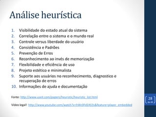 Análise heurística
1.  Visibilidade do estado atual do sistema
2.  Correlação entre o sistema e o mundo real
3.  Controle versus liberdade do usuário
4.  Consistência e Padrões
5.  Prevenção de Erros
6.  Reconhecimento ao invés de memorização
7.  Flexibilidade e eficiência de uso
8.  Projeto estético e minimalista
9.  Suporte aos usuários no reconhecimento, diagnostico e
    recuperação de erros
10. Informações de ajuda e documentação

Fonte: http://www.useit.com/papers/heuristic/heuristic_list.html                  28
                                                                                  de 49
Vídeo legal! http://www.youtube.com/watch?v=hWc0Fd2AS3s&feature=player_embedded
 