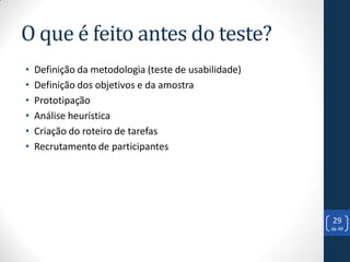 O que é feito antes do teste?
•   Definição da metodologia (teste de usabilidade)
•   Definição dos objetivos e da amostra
•   Prototipação
•   Análise heurística
•   Criação do roteiro de tarefas
•   Recrutamento de participantes




                                                      29
                                                      de 49
 