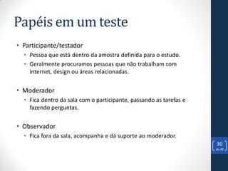 Papéis em um teste
• Participante/testador
  • Pessoa que está dentro da amostra definida para o estudo.
  • Geralmente procuramos pessoas que não trabalham com
    internet, design ou áreas relacionadas.


• Moderador
  • Fica dentro da sala com o participante, passando as tarefas e
    fazendo perguntas.


• Observador
  • Fica fora da sala, acompanha e dá suporte ao moderador.
                                                                    30
                                                                    de 49
 