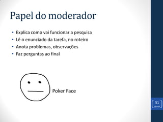 Papel do moderador
•   Explica como vai funcionar a pesquisa
•   Lê o enunciado da tarefa, no roteiro
•   Anota problemas, observações
•   Faz perguntas ao final




                     Poker Face

                                            31
                                            de 49
 