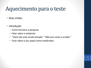 Aquecimento para o teste
• Boas vindas

• Introdução
  •   Como funciona a pesquisa
  •   Falar sobre o ambiente
  •   “Você não está sendo testado.” “Não tem certo e errado.”
  •   Falar sobre o seu papel como moderador




                                                                 33
                                                                 de 49
 