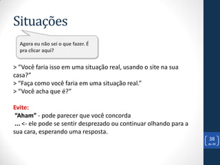 Situações
  Agora eu não sei o que fazer. É
  pra clicar aqui?


> “Você faria isso em uma situação real, usando o site na sua
casa?”
> “Faça como você faria em uma situação real.”
> “Você acha que é?”

Evite:
 “Aham” - pode parecer que você concorda
 ... <- ele pode se sentir desprezado ou continuar olhando para a
sua cara, esperando uma resposta.
                                                                    38
                                                                    de 49
 
